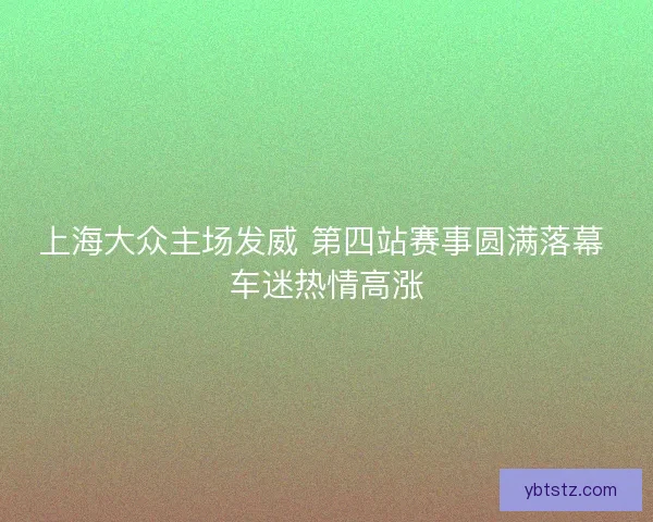 上海大众主场发威 第四站赛事圆满落幕 车迷热情高涨